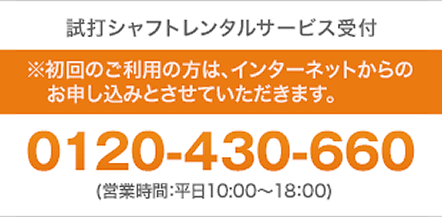 試打シャフトレンタルサービス受付、※初回のご利用の方は、インターネットからのお申し込みとさせていただきます。「0120-430-660」（営業時間：平日10:00～18:00・土日10:00～16:00）